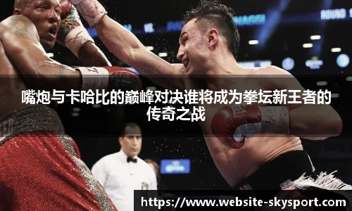 嘴炮与卡哈比的巅峰对决谁将成为拳坛新王者的传奇之战