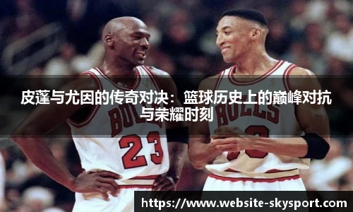 皮蓬与尤因的传奇对决：篮球历史上的巅峰对抗与荣耀时刻