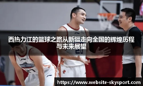 西热力江的篮球之路从新疆走向全国的辉煌历程与未来展望